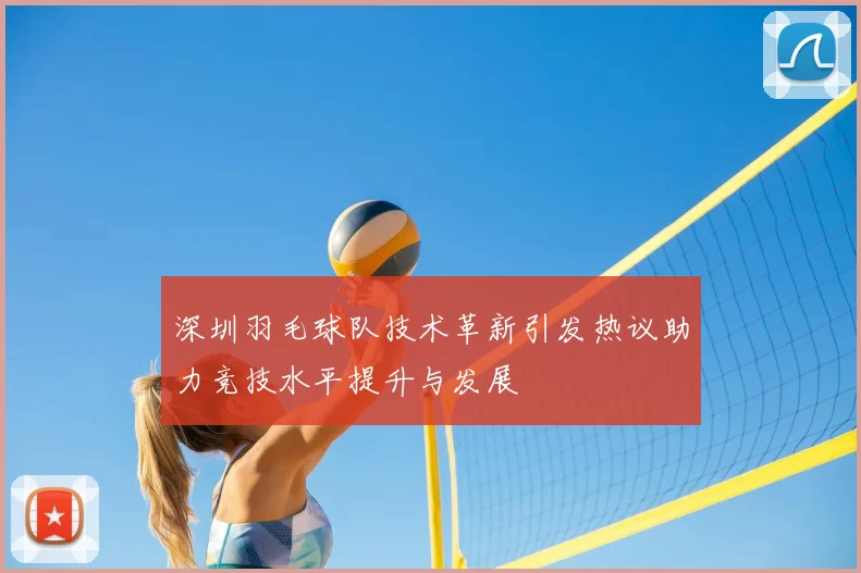 深圳羽毛球队技术革新引发热议助力竞技水平提升与发展