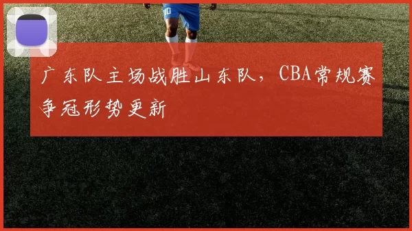 广东队主场战胜山东队，CBA常规赛争冠形势更新