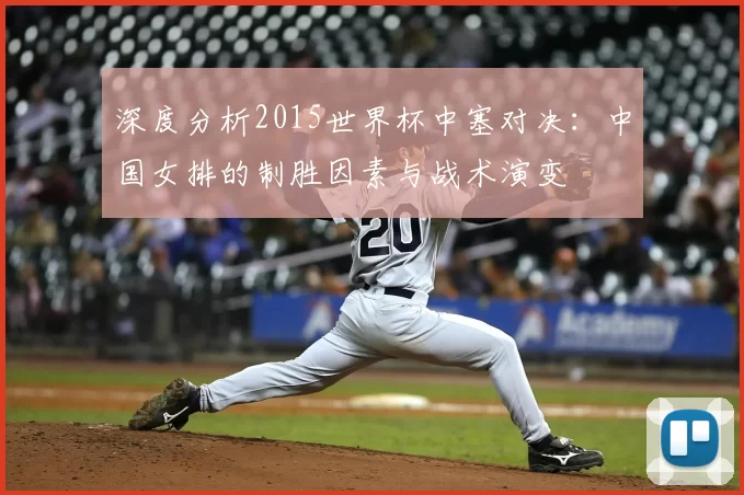 深度分析2015世界杯中塞对决:中国女排的制胜因素与战术演变