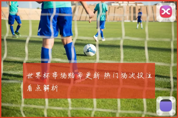 世界杯串场赔率更新 热门场次投注看点解析