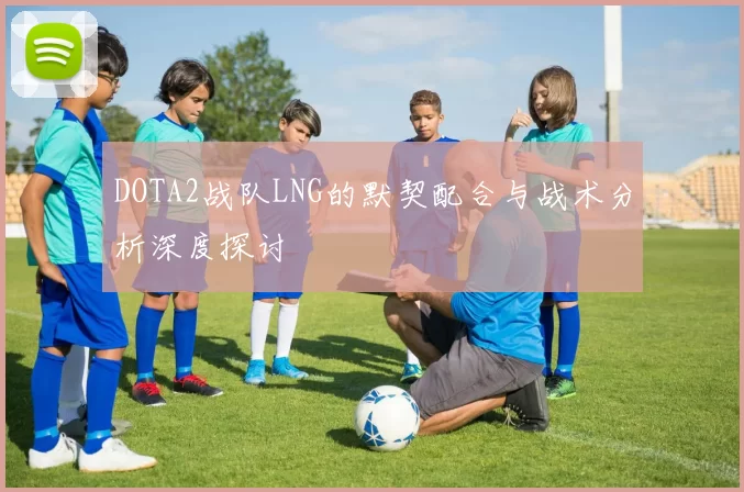 DOTA2战队LNG的默契配合与战术分析深度探讨