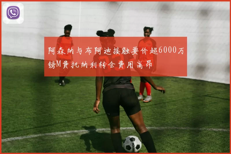 阿森纳与布阿迪接触要价超6000万镑M费托纳利转会费用高昂