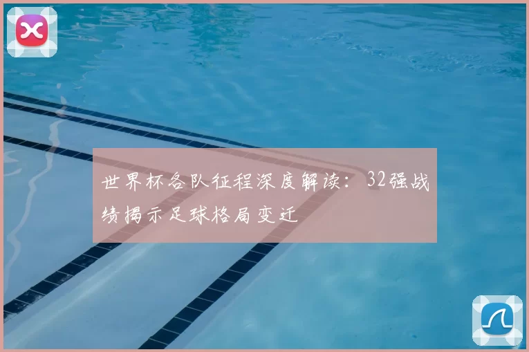 世界杯各队征程深度解读:32强战绩揭示足球格局变迁