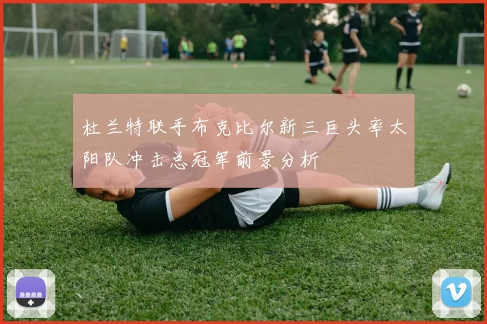 杜兰特联手布克比尔新三巨头率太阳队冲击总冠军前景分析
