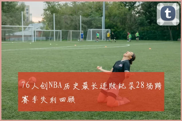 76人创NBA历史最长连败纪录28场跨赛季失利回顾
