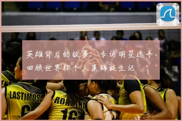 英雄背后的故事:专访明星选手,回顾世界杯个人集锦诞生记