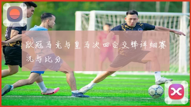欧冠马竞与皇马次回合交锋详细赛况与比分