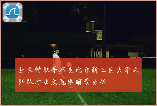 杜兰特联手布克比尔新三巨头率太阳队冲击总冠军前景分析