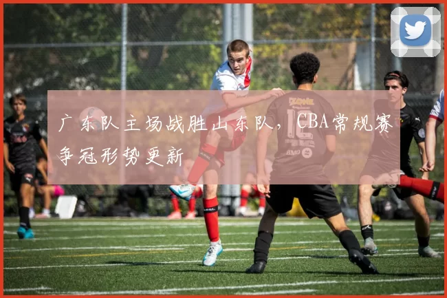 广东队主场战胜山东队，CBA常规赛争冠形势更新