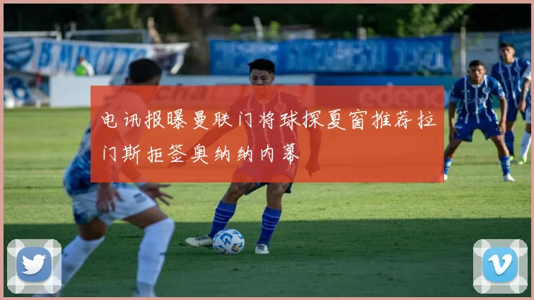 电讯报曝曼联门将球探夏窗推荐拉门斯拒签奥纳纳内幕