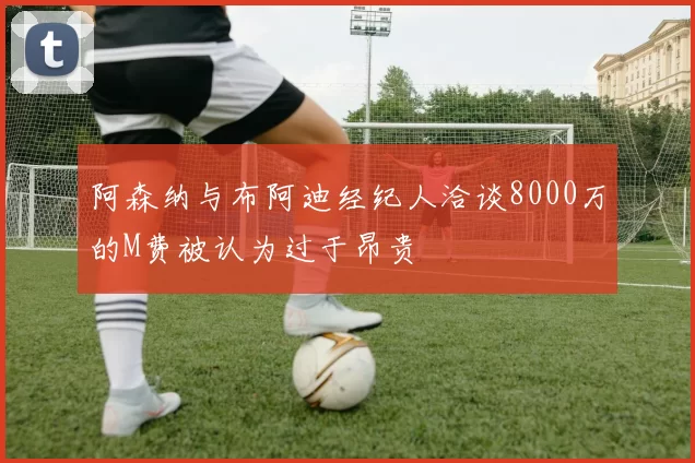 阿森纳与布阿迪经纪人洽谈8000万的M费被认为过于昂贵