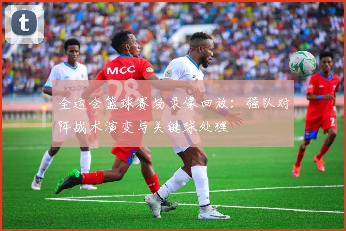 全运会篮球赛场录像回放：强队对阵战术演变与关键球处理