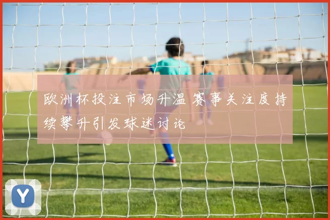 欧洲杯投注市场升温 赛事关注度持续攀升引发球迷讨论