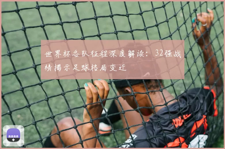 世界杯各队征程深度解读:32强战绩揭示足球格局变迁