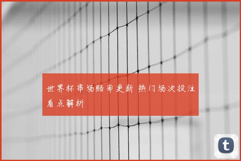 世界杯串场赔率更新 热门场次投注看点解析