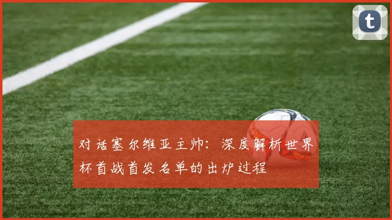 对话塞尔维亚主帅：深度解析世界杯首战首发名单的出炉过程