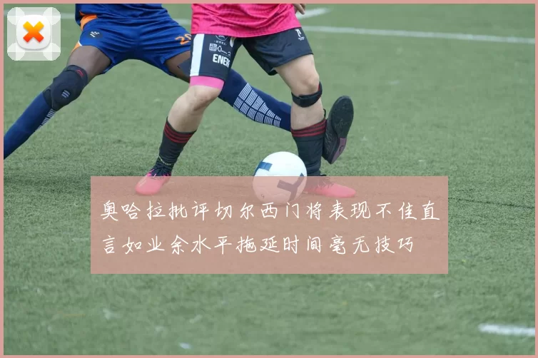 奥哈拉批评切尔西门将表现不佳直言如业余水平拖延时间毫无技巧