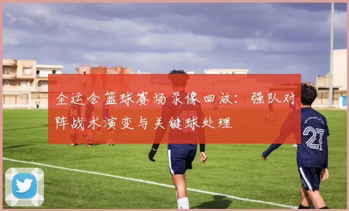 全运会篮球赛场录像回放：强队对阵战术演变与关键球处理