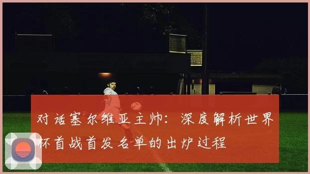 对话塞尔维亚主帅：深度解析世界杯首战首发名单的出炉过程
