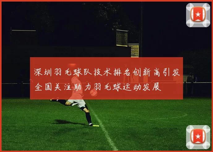 深圳羽毛球队技术排名创新高引发全国关注助力羽毛球运动发展