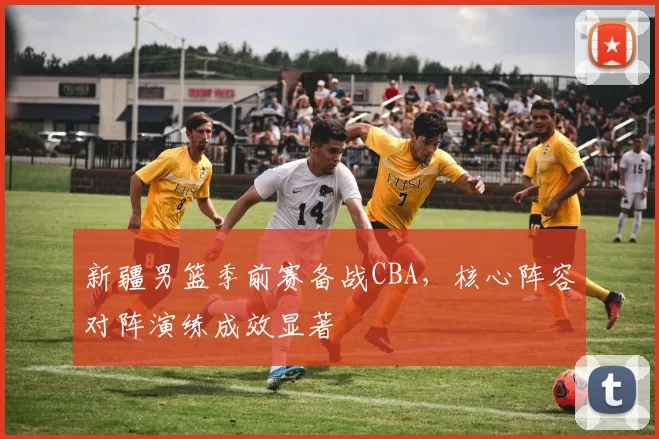 新疆男篮季前赛备战CBA，核心阵容对阵演练成效显著