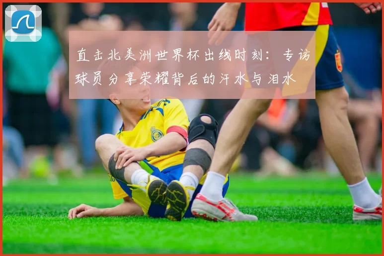 直击北美洲世界杯出线时刻:专访球员分享荣耀背后的汗水与泪水