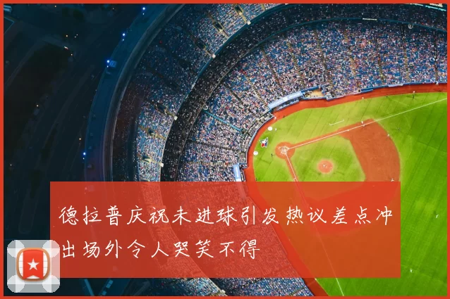 德拉普庆祝未进球引发热议差点冲出场外令人哭笑不得