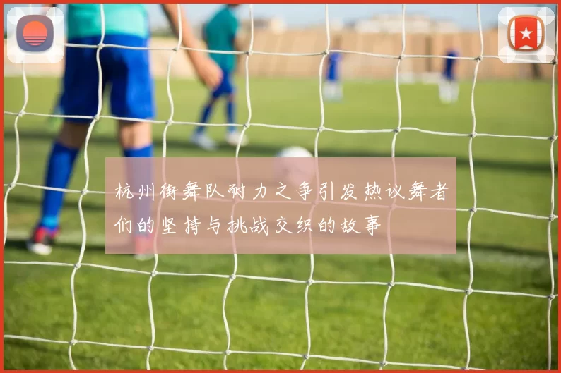 杭州街舞队耐力之争引发热议舞者们的坚持与挑战交织的故事