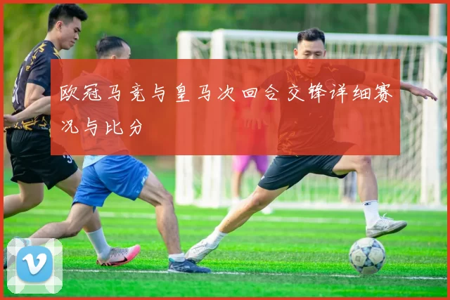 欧冠马竞与皇马次回合交锋详细赛况与比分