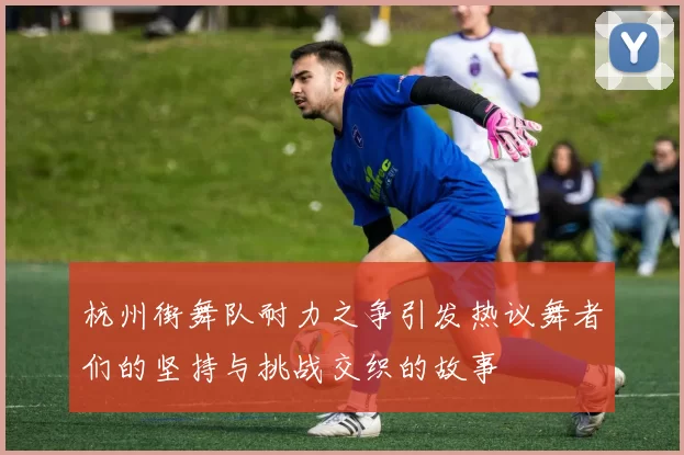 杭州街舞队耐力之争引发热议舞者们的坚持与挑战交织的故事