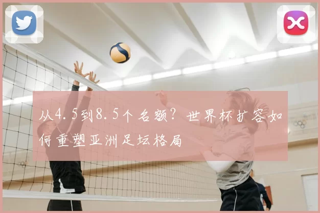 从4.5到8.5个名额?世界杯扩容如何重塑亚洲足坛格局