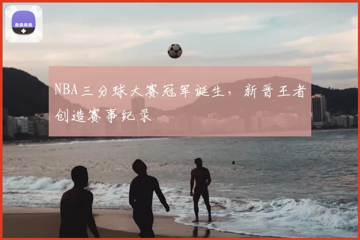 NBA三分球大赛冠军诞生，新晋王者创造赛事纪录
