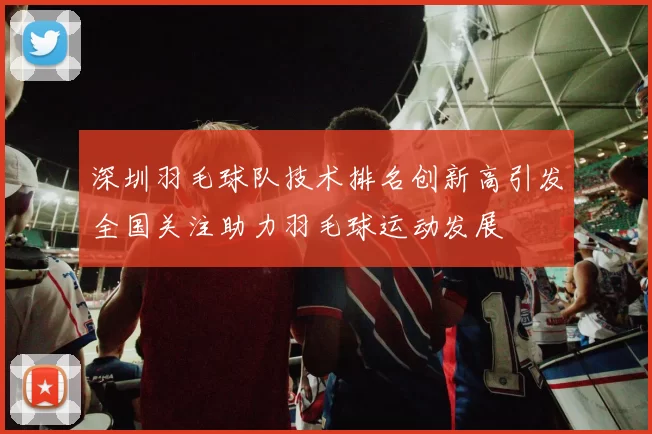 深圳羽毛球队技术排名创新高引发全国关注助力羽毛球运动发展