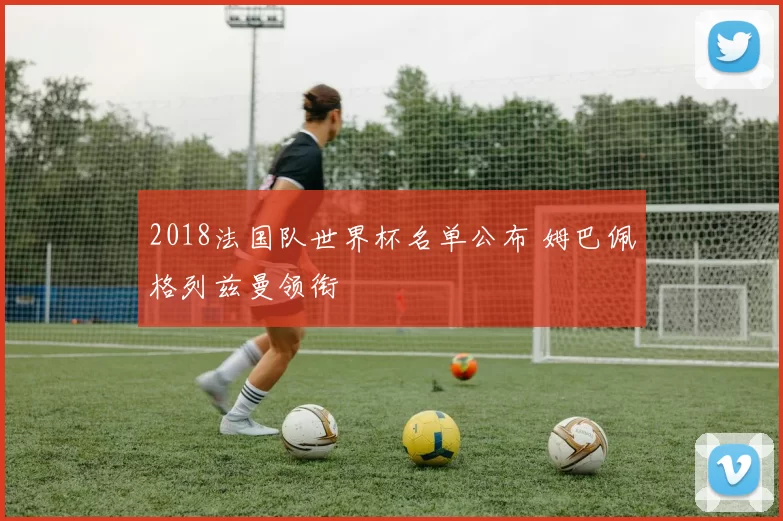 2018法国队世界杯名单公布 姆巴佩格列兹曼领衔