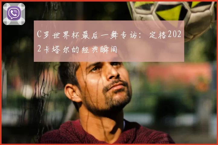 C罗世界杯最后一舞专访：定格2022卡塔尔的经典瞬间