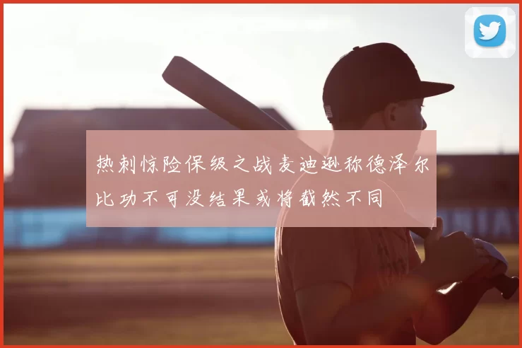 热刺惊险保级之战麦迪逊称德泽尔比功不可没结果或将截然不同
