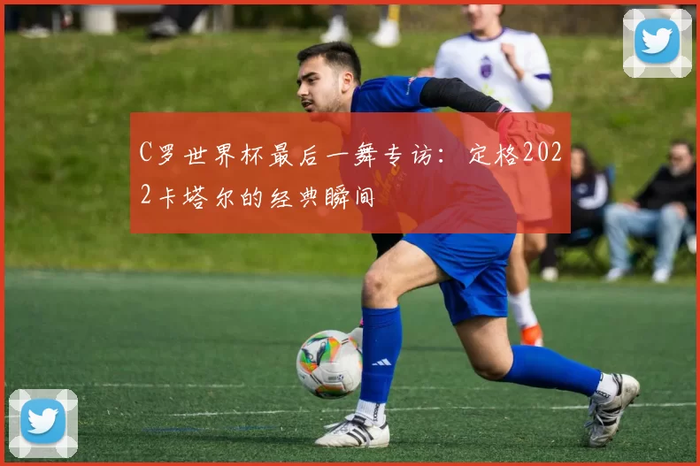 C罗世界杯最后一舞专访：定格2022卡塔尔的经典瞬间
