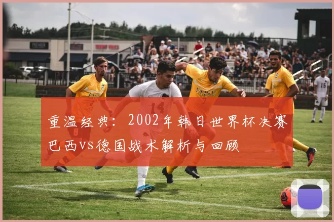 重温经典:2002年韩日世界杯决赛巴西vs德国战术解析与回顾