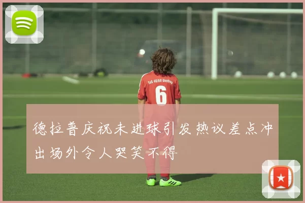 德拉普庆祝未进球引发热议差点冲出场外令人哭笑不得