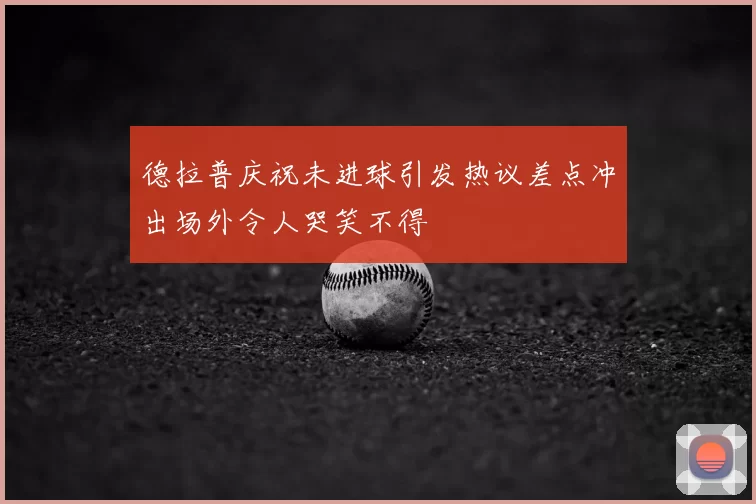 德拉普庆祝未进球引发热议差点冲出场外令人哭笑不得
