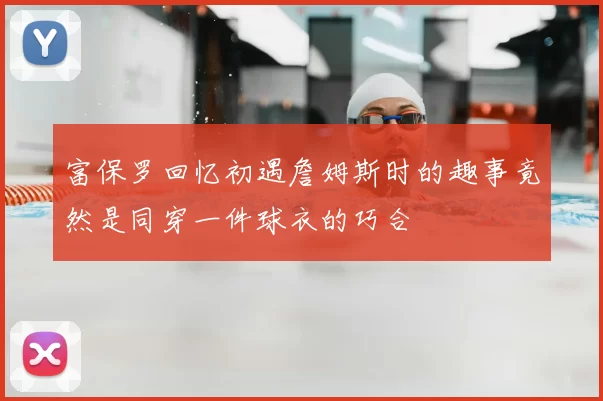 富保罗回忆初遇詹姆斯时的趣事竟然是同穿一件球衣的巧合