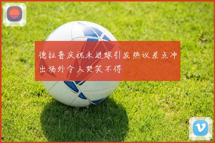 德拉普庆祝未进球引发热议差点冲出场外令人哭笑不得