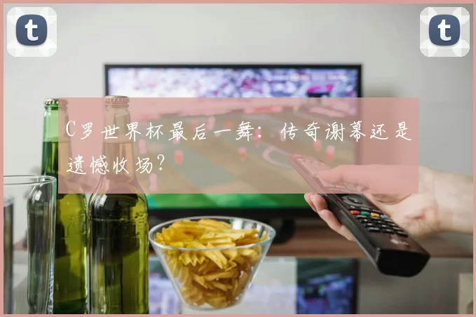 C罗世界杯最后一舞：传奇谢幕还是遗憾收场？