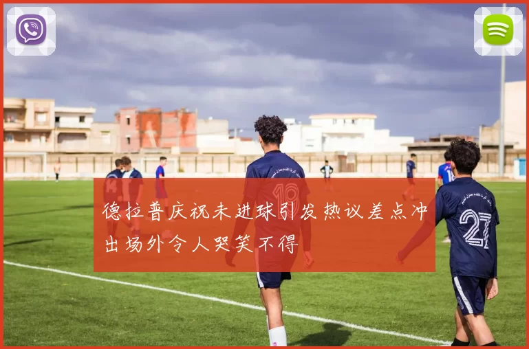 德拉普庆祝未进球引发热议差点冲出场外令人哭笑不得