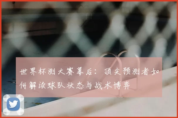 世界杯测大赛幕后:顶尖预测者如何解读球队状态与战术博弈