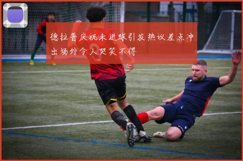 德拉普庆祝未进球引发热议差点冲出场外令人哭笑不得