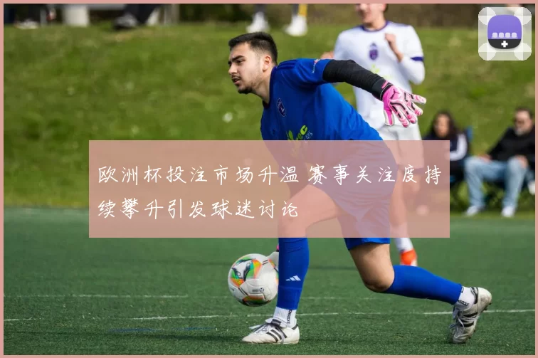 欧洲杯投注市场升温 赛事关注度持续攀升引发球迷讨论